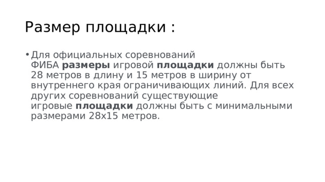 Размер площадки : Для официальных соревнований ФИБА  размеры  игровой  площадки  должны быть 28 метров в длину и 15 метров в ширину от внутреннего края ограничивающих линий. Для всех других соревнований существующие игровые  площадки  должны быть с минимальными размерами 28х15 метров. 