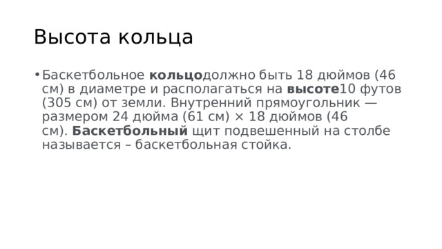 Высота кольца Баскетбольное  кольцо должно быть 18 дюймов (46 см) в диаметре и располагаться на  высоте 10 футов (305 см) от земли. Внутренний прямоугольник — размером 24 дюйма (61 см) × 18 дюймов (46 см).  Баскетбольный  щит подвешенный на столбе называется – баскетбольная стойка. 