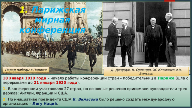 1. Парижская мирная конференция Д. Джордж, В. Орландо, Ж. Клемансо и В. Вильсон Парад победы в Париже 18 января 1919 года – начало работы конференции стран – победительниц в Париже (шла с перерывами до 21 января 1920 года ). 1. В конференции участвовало 27 стран, но основные решения принимали руководители трех держав: Англии, Франции и США. 2. По инициативе президента США В. Вильсона было решено создать международную организацию – Лигу Наций . 