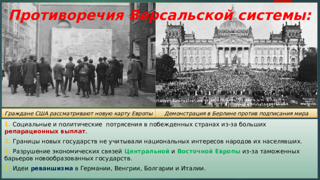 Противоречия Версальской системы:   Демонстрация в Берлине против подписания мира Граждане США рассматривают новую карту Европы 1. Социальные и политические потрясения в побежденных странах из-за больших репарационных выплат . 2. Границы новых государств не учитывали национальных интересов народов их населявших. 3. Разрушение экономических связей Центральной и Восточной Европы из-за таможенных барьеров новообразованных государств. 4. Идеи реваншизма в Германии, Венгрии, Болгарии и Италии. 