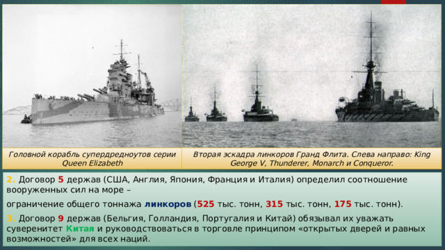 Вторая эскадра линкоров Гранд Флита. Слева направо: King George V, Thunderer, Monarch и Conqueror. Головной корабль супердредноутов серии Queen Elizabeth 2. Договор 5 держав (США, Англия, Япония, Франция и Италия) определил соотношение вооруженных сил на море – ограничение общего тоннажа линкоров ( 525 тыс. тонн, 315 тыс. тонн, 175 тыс. тонн). 3. Договор 9 держав (Бельгия, Голландия, Португалия и Китай) обязывал их уважать суверенитет Китая и руководствоваться в торговле принципом «открытых дверей и равных возможностей» для всех наций. 