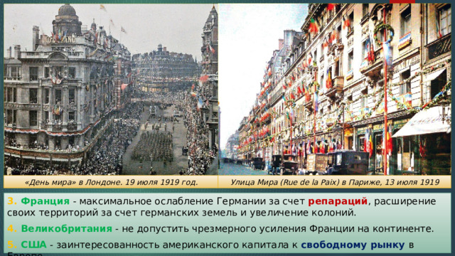 «День мира» в Лондоне. 19 июля 1919 год. Улица Мира (Rue de la Paix) в Париже, 13 июля 1919 3. Франция - максимальное ослабление Германии за счет репараций , расширение своих территорий за счет германских земель и увеличение колоний. 4. Великобритания - не допустить чрезмерного усиления Франции на континенте. 5. США - заинтересованность американского капитала к свободному рынку в Европе. 
