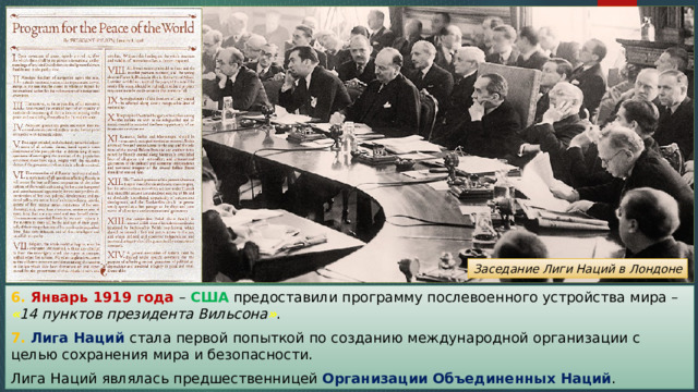 Заседание Лиги Наций в Лондоне 6. Январь 1919 года – США предоставили программу послевоенного устройства мира – « 14 пунктов президента Вильсона » . 7. Лига Наций стала первой попыткой по созданию международной организации с целью сохранения мира и безопасности. Лига Наций являлась предшественницей Организации Объединенных Наций . 