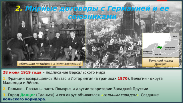 2. Мирные договоры с Германией и ее союзниками Вольный город Данциг «Большая четвёрка» в зале заседаний 28 июня 1919 года – подписание Версальского мира. 1. Франции возвращались Эльзас и Лотарингия (в границах 1870 ), Бельгии - округа Мальмеди и Эйпен. 2. Польше - Познань, часть Поморья и другие территории Западной Пруссии. 3. Город Данциг (Гданьск) и его округ объявлялся « вольным городом » . Создание польского коридора . 