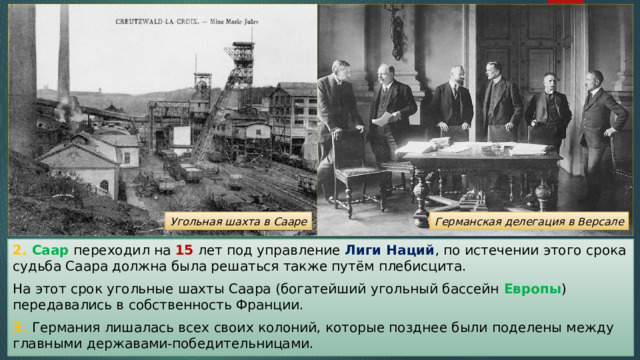 Германская делегация в Версале Угольная шахта в Сааре 2. Саар переходил на 15 лет под управление Лиги Наций , по истечении этого срока судьба Саара должна была решаться также путём плебисцита. На этот срок угольные шахты Саара (богатейший угольный бассейн Европы ) передавались в собственность Франции. 3. Германия лишалась всех своих колоний, которые позднее были поделены между главными державами-победительницами. 