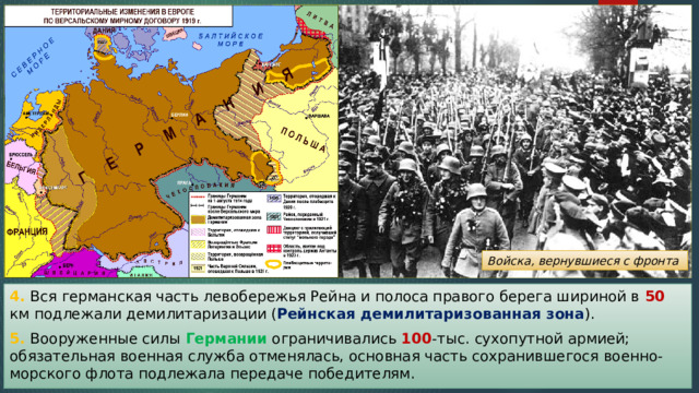 Войска, вернувшиеся с фронта 4. Вся германская часть левобережья Рейна и полоса правого берега шириной в 50 км подлежали демилитаризации ( Рейнская демилитаризованная зона ). 5. Вооруженные силы Германии ограничивались 100 -тыс. сухопутной армией; обязательная военная служба отменялась, основная часть сохранившегося военно-морского флота подлежала передаче победителям. 