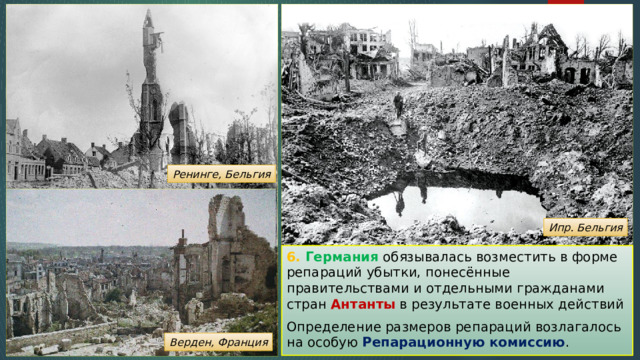 Ренинге, Бельгия Ипр. Бельгия 6. Германия обязывалась возместить в форме репараций убытки, понесённые правительствами и отдельными гражданами стран Антанты в результате военных действий Определение размеров репараций возлагалось на особую Репарационную комиссию . Верден, Франция 