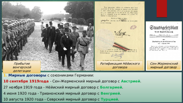 Прибытие венгерской делегации Ратификация Нёйиского договора Сен-Жерменский мирный договор 1. Мирные договоры с союзниками Германии: 10 сентября 1919года - Сен-Жерменский мирный договор с Австрией . 27 ноября 1919 года - Нёйиский мирный договор с Болгарией . 4 июня 1920 года - Трианонский мирный договор с Венгрией . 10 августа 1920 года - Севрский мирный договор с Турцией . 