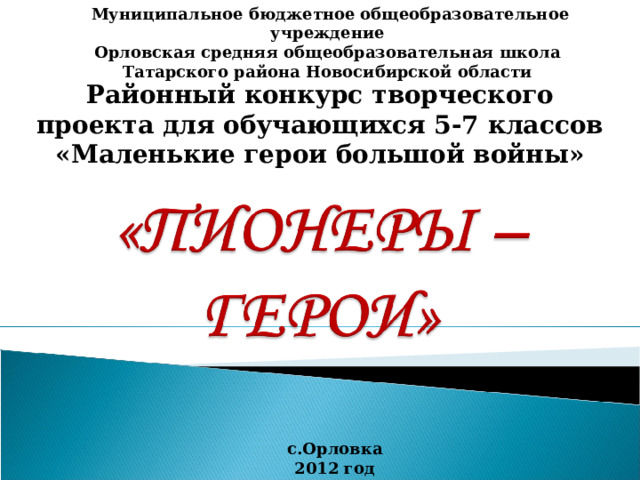  Муниципальное бюджетное общеобразовательное учреждение Орловская средняя общеобразовательная школа Татарского района Новосибирской области Районный конкурс творческого проекта для обучающихся 5-7 классов «Маленькие герои большой войны» с.Орловка 2012 год 