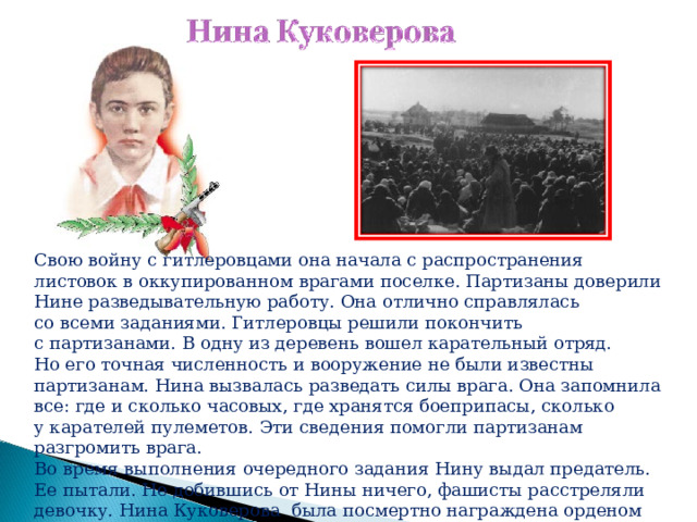 Свою войну с гитлеровцами она начала с распространения листовок в оккупированном врагами поселке. Партизаны доверили Нине разведывательную работу. Она отлично справлялась со всеми заданиями. Гитлеровцы решили покончить с партизанами. В одну из деревень вошел карательный отряд. Но его точная численность и вооружение не были известны партизанам. Нина вызвалась разведать силы врага. Она запомнила все: где и сколько часовых, где хранятся боеприпасы, сколько у карателей пулеметов. Эти сведения помогли партизанам разгромить врага. Во время выполнения очередного задания Нину выдал предатель. Ее пытали. Не добившись от Нины ничего, фашисты расстреляли девочку. Нина Куковерова была посмертно награждена орденом Отечественной войны I степени. 