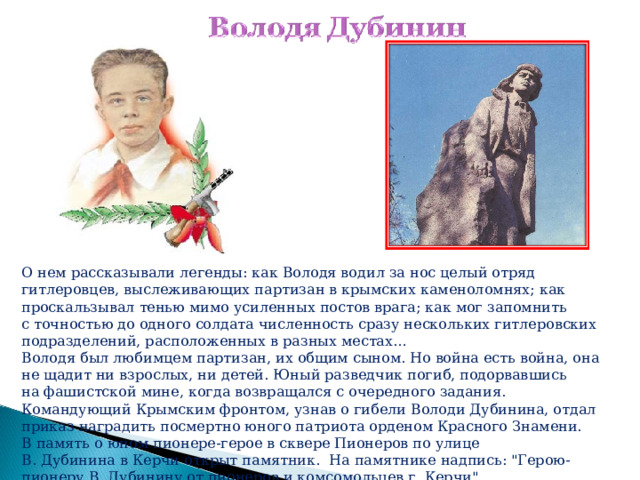 О нем рассказывали легенды: как Володя водил за нос целый отряд гитлеровцев, выслеживающих партизан в крымских каменоломнях; как проскальзывал тенью мимо усиленных постов врага; как мог запомнить с точностью до одного солдата численность сразу нескольких гитлеровских подразделений, расположенных в разных местах… Володя был любимцем партизан, их общим сыном. Но война есть война, она не щадит ни взрослых, ни детей. Юный разведчик погиб, подорвавшись на фашистской мине, когда возвращался с очередного задания. Командующий Крымским фронтом, узнав о гибели Володи Дубинина, отдал приказ наградить посмертно юного патриота орденом Красного Знамени. В память о юном пионере-герое в сквере Пионеров по улице В. Дубинина в Керчи открыт памятник. На памятнике надпись: 