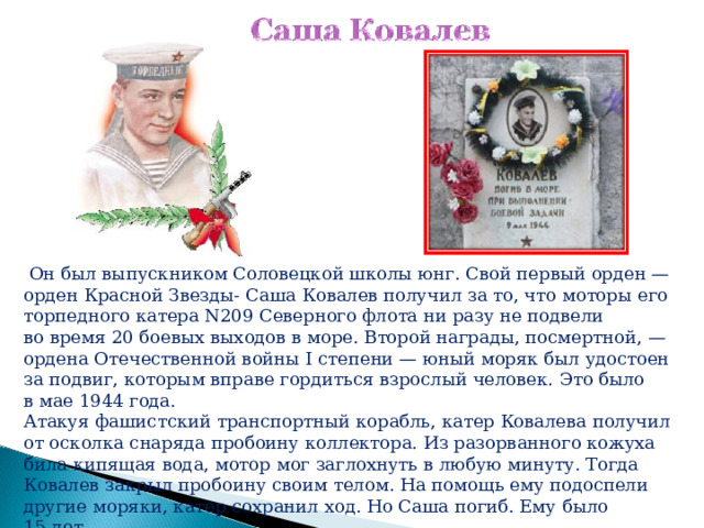  Он был выпускником Соловецкой школы юнг. Свой первый орден — орден Красной Звезды- Саша Ковалев получил за то, что моторы его торпедного катера N209 Северного флота ни разу не подвели во время 20 боевых выходов в море. Второй награды, посмертной, — ордена Отечественной войны I степени — юный моряк был удостоен за подвиг, которым вправе гордиться взрослый человек. Это было в мае 1944 года. Атакуя фашистский транспортный корабль, катер Ковалева получил от осколка снаряда пробоину коллектора. Из разорванного кожуха била кипящая вода, мотор мог заглохнуть в любую минуту. Тогда Ковалев закрыл пробоину своим телом. На помощь ему подоспели другие моряки, катер сохранил ход. Но Саша погиб. Ему было 15 лет. 