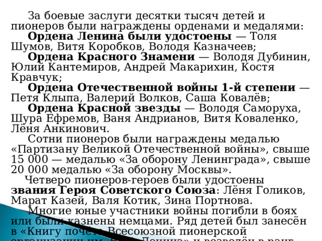  За боевые заслуги десятки тысяч детей и пионеров были награждены орденами и медалями:  Ордена Ленина были удостоены — Толя Шумов, Витя Коробков, Володя Казначеев;  Ордена Красного Знамени — Володя Дубинин, Юлий Кантемиров, Андрей Макарихин, Костя Кравчук;  Ордена Отечественной войны 1-й степени — Петя Клыпа, Валерий Волков, Саша Ковалёв;  Ордена Красной звезды — Володя Саморуха, Шура Ефремов, Ваня Андрианов, Витя Коваленко, Лёня Анкинович.  Сотни пионеров были награждены медалью «Партизану Великой Отечественной войны», свыше 15 000 — медалью «За оборону Ленинграда», свыше 20 000 медалью «За оборону Москвы».  Четверо пионеров-героев были удостоены звания Героя Советского Союза : Лёня Голиков, Марат Казей, Валя Котик, Зина Портнова.  Многие юные участники войны погибли в боях или были казнены немцами. Ряд детей был занесён в «Книгу почёта Всесоюзной пионерской организации им. В. И. Ленина» и возведён в ранг «пионеров-героев». 