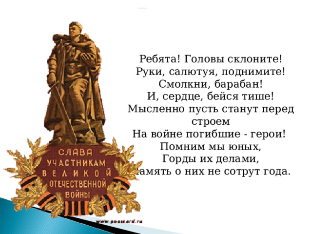 Ребята! Головы склоните!  Руки, салютуя, поднимите!  Смолкни, барабан!  И, сердце, бейся тише!  Мысленно пусть станут перед строем  На войне погибшие - герои!  Помним мы юных,  Горды их делами,  Память о них не сотрут года. 