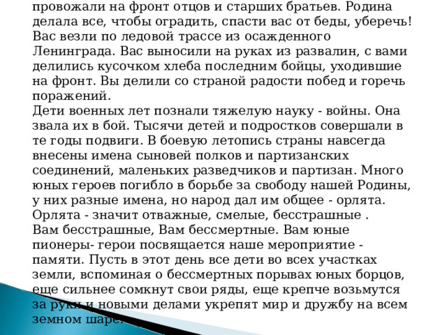 Дети военных лет! Вы рано и быстро взрослели. Вы провожали на фронт отцов и старших братьев. Родина делала все, чтобы оградить, спасти вас от беды, уберечь! Вас везли по ледовой трассе из осажденного Ленинграда. Вас выносили на руках из развалин, с вами делились кусочком хлеба последним бойцы, уходившие на фронт. Вы делили со страной радости побед и горечь поражений. Дети военных лет познали тяжелую науку - войны. Она звала их в бой. Тысячи детей и подростков совершали в те годы подвиги. В боевую летопись страны навсегда внесены имена сыновей полков и партизанских соединений, маленьких разведчиков и партизан. Много юных героев погибло в борьбе за свободу нашей Родины, у них разные имена, но народ дал им общее - орлята. Орлята - значит отважные, смелые, бесстрашные . Вам бесстрашные, Вам бессмертные. Вам юные пионеры- герои посвящается наше мероприятие - памяти. Пусть в этот день все дети во всех участках земли, вспоминая о бессмертных порывах юных борцов, еще сильнее сомкнут свои ряды, еще крепче возьмутся за руки и новыми делами укрепят мир и дружбу на всем земном шаре. 