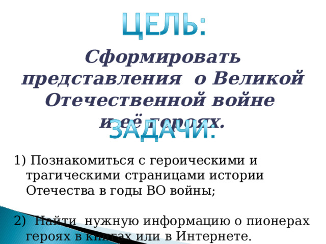Сформировать представления о Великой Отечественной войне и её героях.  Познакомиться с героическими и трагическими страницами истории Отечества в годы ВО войны; 2) Найти нужную информацию о пионерах героях в книгах или в Интернете. 