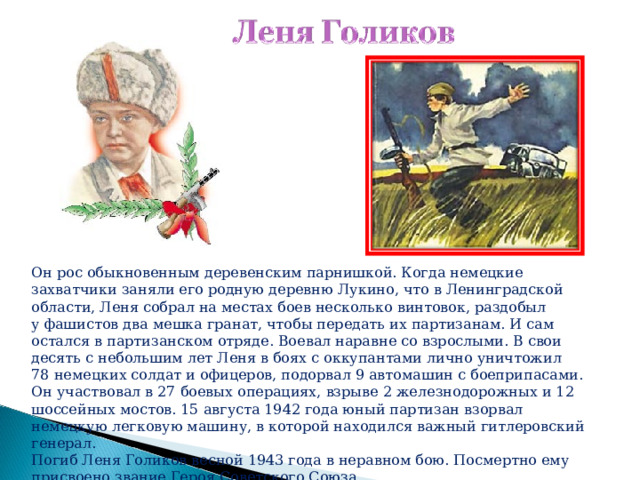   Он рос обыкновенным деревенским парнишкой. Когда немецкие захватчики заняли его родную деревню Лукино, что в Ленинградской области, Леня собрал на местах боев несколько винтовок, раздобыл у фашистов два мешка гранат, чтобы передать их партизанам. И сам остался в партизанском отряде. Воевал наравне со взрослыми. В свои десять с небольшим лет Леня в боях с оккупантами лично уничтожил 78 немецких солдат и офицеров, подорвал 9 автомашин с боеприпасами. Он участвовал в 27 боевых операциях, взрыве 2 железнодорожных и 12 шоссейных мостов. 15 августа 1942 года юный партизан взорвал немецкую легковую машину, в которой находился важный гитлеровский генерал. Погиб Леня Голиков весной 1943 года в неравном бою. Посмертно ему присвоено звание Героя Советского Союза. 