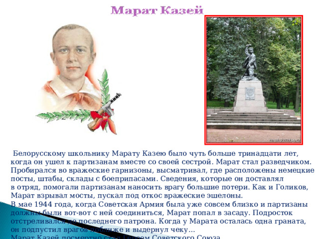  Белорусскому школьнику Марату Казею было чуть больше тринадцати лет, когда он ушел к партизанам вместе со своей сестрой. Марат стал разведчиком. Пробирался во вражеские гарнизоны, высматривал, где расположены немецкие посты, штабы, склады с боеприпасами. Сведения, которые он доставлял в отряд, помогали партизанам наносить врагу большие потери. Как и Голиков, Марат взрывал мосты, пускал под откос вражеские эшелоны. В мае 1944 года, когда Советская Армия была уже совсем близко и партизаны должны были вот-вот с ней соединиться, Марат попал в засаду. Подросток отстреливался до последнего патрона. Когда у Марата осталась одна граната, он подпустил врагов поближе и выдернул чеку… Марат Казей посмертно стал Героем Советского Союза.    