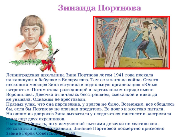 Ленинградская школьница Зина Портнова летом 1941 года поехала на каникулы к бабушке в Белоруссию. Там ее и застала война. Спустя несколько месяцев Зина вступила в подпольную организацию «Юные патриоты». Потом стала разведчицей в партизанском отряде имени Ворошилова. Девочка отличалась бесстрашием, смекалкой и никогда не унывала. Однажды ее арестовали. Прямых улик, что она партизанка, у врагов не было. Возможно, все обошлось бы, если бы Портнову не опознал предатель. Ее долго и жестоко пытали. На одном из допросов Зина выхватила у следователя пистолет и застрелила его и еще двух охранников. Пыталась убежать, но у измученной пытками девочки не хватило сил. Ее схватили и вскоре казнили. Зинаиде Портновой посмертно присвоено звание Героя Советского Союза.    
