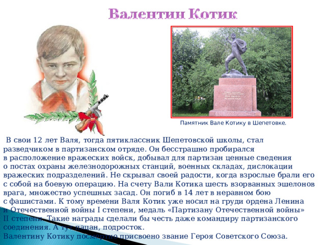 Памятник Вале Котику в Шепетовке.  В свои 12 лет Валя, тогда пятиклассник Шепетовской школы, стал разведчиком в партизанском отряде. Он бесстрашно пробирался в расположение вражеских войск, добывал для партизан ценные сведения о постах охраны железнодорожных станций, военных складах, дислокации вражеских подразделений. Не скрывал своей радости, когда взрослые брали его с собой на боевую операцию. На счету Вали Котика шесть взорванных эшелонов врага, множество успешных засад. Он погиб в 14 лет в неравном бою с фашистами. К тому времени Валя Котик уже носил на груди ордена Ленина и Отечественной войны I степени, медаль «Партизану Отечественной войны» II степени. Такие награды сделали бы честь даже командиру партизанского соединения. А тут пацан, подросток. Валентину Котику посмертно присвоено звание Героя Советского Союза. 
