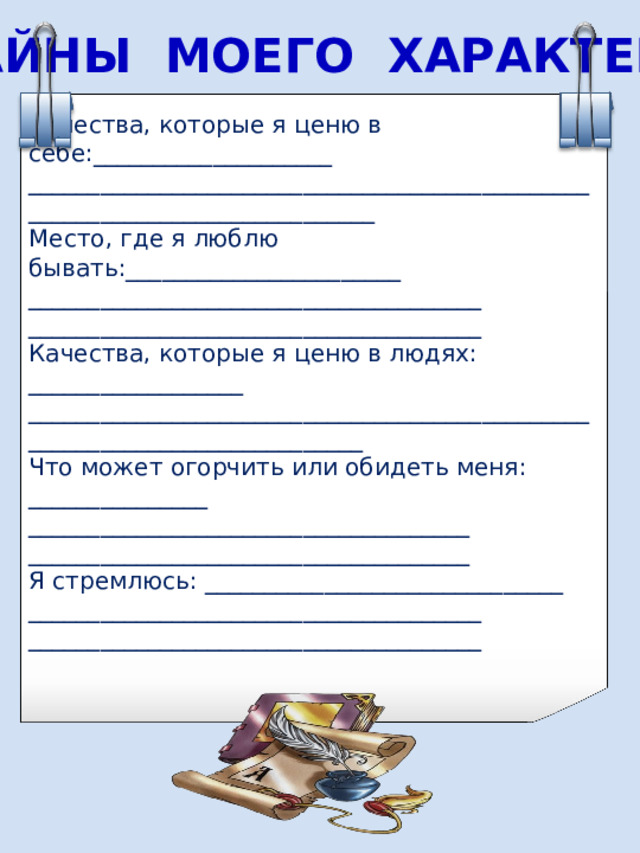 ТАЙНЫ МОЕГО ХАРАКТЕРА Качества, которые я ценю в себе :____________________ ____________________________________________________________________________ Место, где я люблю бывать :_______________________ ______________________________________ ______________________________________ Качества, которые я ценю в людях: __________________ ___________________________________________________________________________ Что может огорчить или обидеть меня : _______________ _____________________________________ _____________________________________ Я стремлюсь: ______________________________ ______________________________________ ______________________________________ 