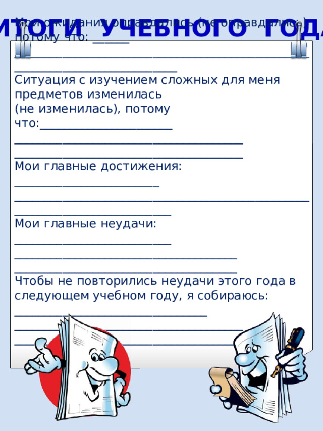 ИТОГИ УЧЕБНОГО ГОДА Мои ожидания оправдались (не оправдались) потому что : ______ ____________________________________________________________________________ Ситуация с изучением сложных для меня предметов изменилась (не изменилась), потому что :______________________ ______________________________________ ______________________________________ Мои главные достижения: ________________________ ___________________________________________________________________________ Мои главные неудачи : __________________________ _____________________________________ _____________________________________ Чтобы не повторились неудачи этого года в следующем учебном году, я собираюсь: ________________________________ ______________________________________ ______________________________________  