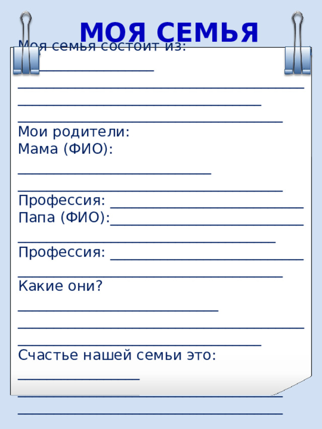 МОЯ СЕМЬЯ Моя семья состоит из: ___________________ __________________________________________________________________________ _____________________________________ Мои родители: Мама (ФИО): ___________________________ _____________________________________ Профессия: ___________________________ Папа (ФИО):___________________________ ____________________________________ Профессия: ___________________________ _____________________________________ Какие они? ____________________________ __________________________________________________________________________ Счастье нашей семьи это: _________________ _____________________________________ _____________________________________ 