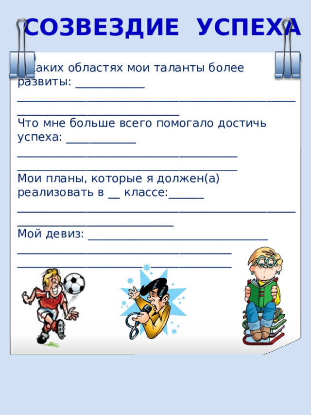 СОЗВЕЗДИЕ УСПЕХА В каких областях мои таланты более развиты : ____________ ____________________________________________________________________________ Что мне больше всего помогало достичь успеха : ____________ ______________________________________ ______________________________________ Мои планы, которые я должен(а) реализовать в __ классе: ______ ___________________________________________________________________________ Мой девиз : _______________________________ _____________________________________ _____________________________________ 