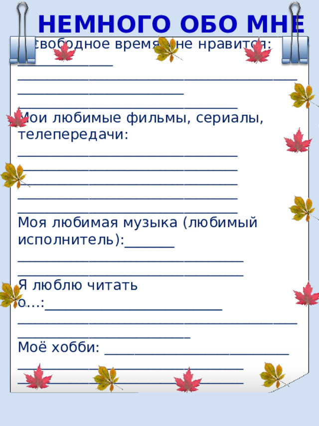 НЕМНОГО ОБО МНЕ В свободное время мне нравится: ________________ ___________________________________________________________________________ _____________________________________ Мои любимые фильмы, сериалы, телепередачи: _____________________________________ _____________________________________ _____________________________________ _____________________________________ _____________________________________ Моя любимая музыка (любимый исполнитель):_______ ______________________________________ ______________________________________ Я люблю читать о…:_________________________ ____________________________________________________________________________ Моё хобби: _______________________________ ______________________________________ ______________________________________ 