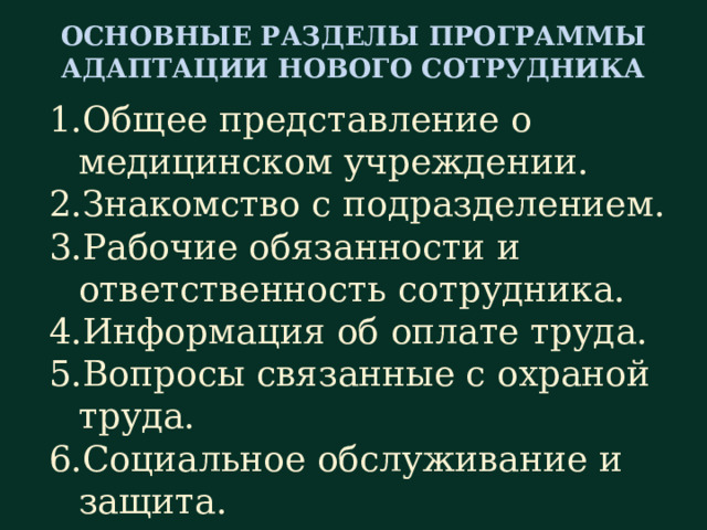 ОСНОВНЫЕ РАЗДЕЛЫ ПРОГРАММЫ АДАПТАЦИИ НОВОГО СОТРУДНИКА Общее представление о медицинском учреждении. Знакомство с подразделением. Рабочие обязанности и ответственность сотрудника. Информация об оплате труда. Вопросы связанные с охраной труда. Социальное обслуживание и защита.  Рассмотрим примерную схему программы адаптации на новом рабочем месте для средних медицинских работников. Желательно, чтобы данная программа включала в себя следующие разделы: Общее представление о медицинском учреждении. Знакомство с подразделением. Рабочие обязанности и ответственность сотрудника. Информация об оплате труда. Вопросы связанные с охраной труда. Вопросы социального обслуживания и защиты.  Таким образом, информацию о новом месте работы сотрудник получает не лавинообразно, а в упорядоченном и структурированном виде, что значительно облегчает процесс вхождения в должность.  