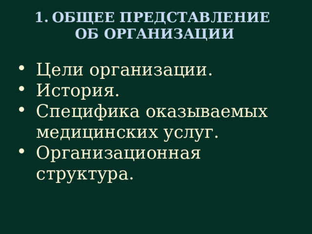 ОБЩЕЕ ПРЕДСТАВЛЕНИЕ ОБ ОРГАНИЗАЦИИ  Цели организации. История. Специфика оказываемых медицинских услуг. Организационная структура. Согласно первому разделу Программы, обращают внимание на цели, достичь которые стремится данная организация: рассказывают о профильности учреждения, о наиболее часто встречающихся нозологических формах и связанных с ними методах диагностики и лечения. Обрисовывает характер оказываемых медицинских услуг, и их потребителей, т. е. – пациентов.  Также необходимо сделать новому сотруднику краткий экскурс в историю развития организации (когда была открыта, кто стоял у истоков основания). Специалист должен получить информацию о структуре учреждения и территориальном размещении его подразделений. Очень удобно, если эти сведения оформлены в виде отдельной небольшой брошюры, выдаваемой на руки для последующего ознакомления. Такая брошюра должна содержать схему учреждения, имена и рабочие (внутренние) телефоны руководителей служб и отделений, их графики работы.   