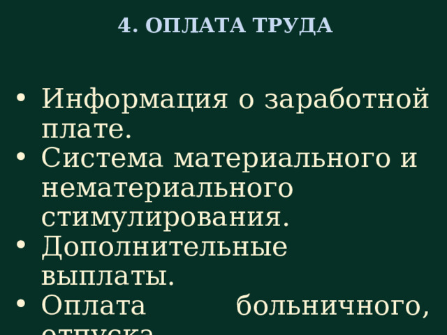  4. ОПЛАТА ТРУДА   Информация о заработной плате. Система материального и нематериального стимулирования. Дополнительные выплаты. Оплата больничного, отпуска. В следующем, четвертом разделе «Оплата труда» необходимо предоставить информацию о реально сложившемся уровне оплаты труда и системе оплаты, ближайших перспективах роста заработной платы , ознакомить с нормами выработки, рассказать о системе материального и нематериального поощрения и о дополнительных выплатах, о том, как оплачивается работа за выходные и праздничные дни; каким образом производится оплата, если сотрудник, например, берет больничный лист или уходит в отпуск.  