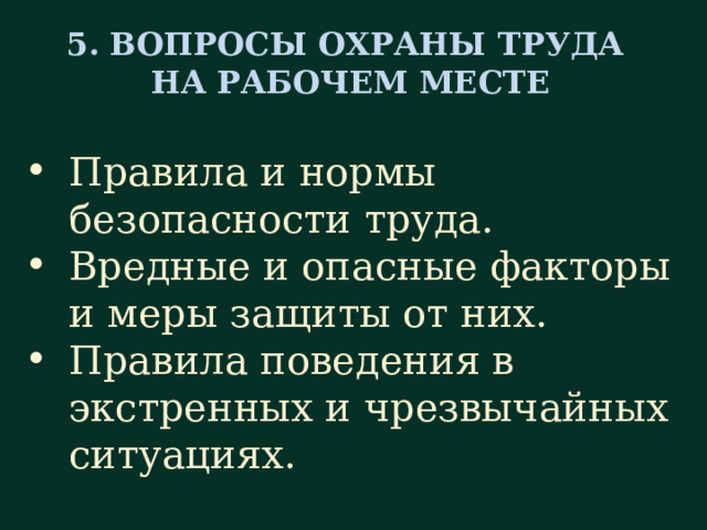 5. ВОПРОСЫ ОХРАНЫ ТРУДА НА РАБОЧЕМ МЕСТЕ Правила и нормы безопасности труда. Вредные и опасные факторы и меры защиты от них. Правила поведения в экстренных и чрезвычайных ситуациях. Следующий раздел, пятый, касается вопросов охраны труда на рабочем месте. Естественно, что при приёме на работу с новым специалистом проводится вводный инструктаж инженером по охране труда и безопасности производства. Поэтому задача непосредственного руководителя, т. е. старшей сестры – разъяснить важные моменты (по безопасности) применительно к конкретному рабочему месту с указанием возможных источников опасности. Поэтому разъясняются правила и нормы безопасности труда, рассказывается о вредных производственных факторах (физических, химических и биологических) и о мерах защиты от них, о правилах поведения в экстренных и чрезвычайных ситуациях.   