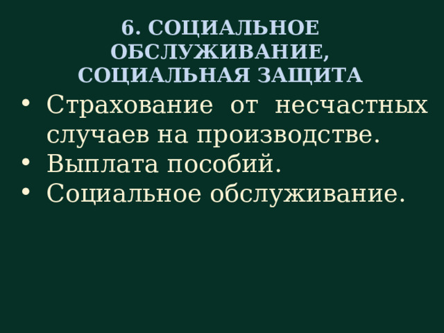 6. СОЦИАЛЬНОЕ ОБСЛУЖИВАНИЕ, СОЦИАЛЬНАЯ ЗАЩИТА Страхование от несчастных случаев на производстве. Выплата пособий. Социальное обслуживание. В шестом разделе, посвященном соц. обслуживанию и социальной защите, руководитель должен рассказать о порядке страхования от несчастных случаев на производстве; о том, каким образом выплачиваются пособия при различных жизненных ситуациях (например таких, как рождение ребенка) и т. д. Знакомя нового сотрудника с социальным обслуживанием, рассказывают (если имеется в наличии) о месте для приема пищи (столовой), о физкультурно-оздоровительном комплексе, о медицинском обслуживании сотрудников и их семей, о том, как организуется отдых сотрудников и их детей (например, это могут быть экскурсии, дома отдыха, детские оздоровительные лагеря) и т. д.  