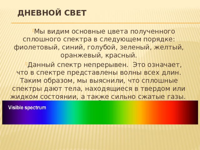 Дневной свет Мы видим основные цвета полученного сплошного спектра в следующем порядке: фиолетовый, синий, голубой, зеленый, желтый, оранжевый, красный. Данный спектр непрерывен. Это означает, что в спектре представлены волны всех длин. Таким образом, мы выяснили, что сплошные спектры дают тела, находящиеся в твердом или жидком состоянии, а также сильно сжатые газы. 
