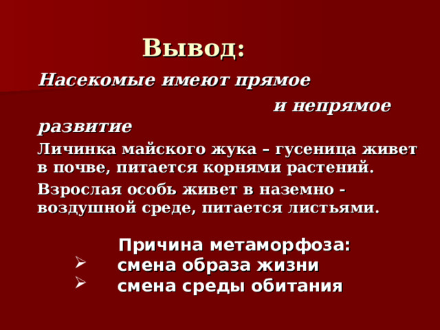 Вывод:   Насекомые имеют прямое  и непрямое развитие   Личинка майского жука – гусеница живет в почве, питается корнями растений.   Взрослая особь живет в наземно - воздушной среде, питается листьями.  Причина метаморфоза:  смена образа жизни  смена среды обитания 