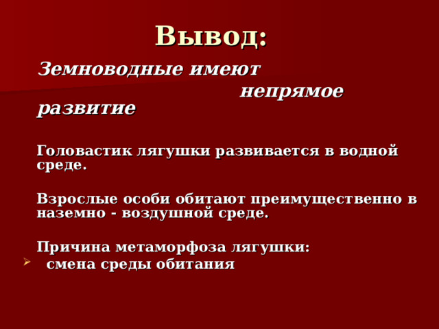 Вывод:   Земноводные имеют  непрямое развитие    Головастик лягушки развивается в водной среде.    Взрослые особи обитают преимущественно в наземно - воздушной среде.     Причина метаморфоза лягушки:  смена среды обитания   