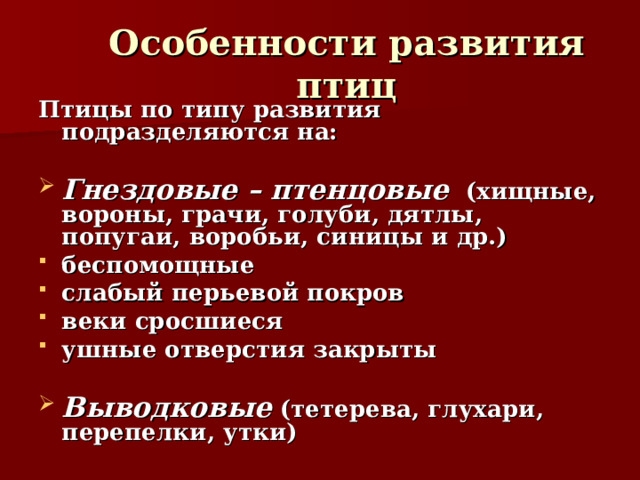 Особенности развития птиц Птицы по типу развития подразделяются на:  Гнездовые – птенцовые (хищные, вороны, грачи, голуби, дятлы, попугаи, воробьи, синицы и др.) беспомощные слабый перьевой покров веки сросшиеся ушные отверстия закрыты  Выводковые (тетерева, глухари, перепелки, утки) 