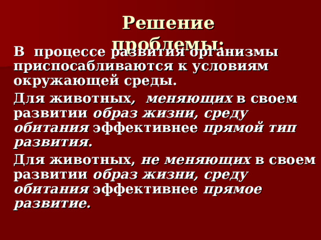 Решение проблемы:   В процессе развития организмы приспосабливаются к условиям окружающей среды.   Для животных , меняющих в своем развитии образ жизни, среду обитания эффективнее прямой тип развития.   Для животных, не меняющих в своем развитии образ жизни, среду обитания эффективнее прямое развитие. 