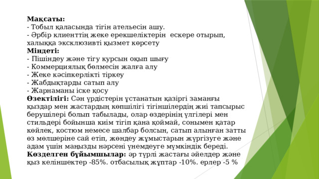 Мақсаты:  - Тобыл қаласында тігін ательесін ашу.  - Әрбір клиенттің жеке ерекшеліктерін ескере отырып, халыққа эксклюзивті қызмет көрсету  Міндеті:  -  Пішіндеу және тігу курсын оқып шығу  - Коммерциялық бөлмесін жалға алу  - Жеке кәсіпкерлікті тіркеу  - Жабдықтарды сатып алу  - Жарнаманы іске қосу  Өзектілігі: Сән үрдістерін ұстанатын қазіргі заманғы қыздар мен жастардың көпшілігі тігіншілердің жиі тапсырыс берушілері болып табылады, олар өздерінің үлгілері мен стильдері бойынша киім тігіп қана қоймай, сонымен қатар көйлек, костюм немесе шалбар болсын, сатып алынған затты өз мөлшеріне сай етіп, жөндеу жұмыстарын жүргізуге және адам үшін маңызды нәрсені үнемдеуге мүмкіндік береді.  Көзделген бұйымшылар: әр түрлі жастағы әйелдер және қыз келіншектер -85%. отбасылық жұптар -10%. ерлер -5 %    