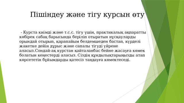 Пішіндеу және тігу курсын өту  - Курста киімді және т.с.с. тігу үшін, практикалық ақпаратты көбірек сабақ барысында беріліп отыратын нұсқауларды орындай отырып, қарапайым белдемшеден бастап, күрделі жакетке дейін дұрыс және сапалы тігуді үйрене аласыз.Сондай-ақ курстан қайталанбас бейне жасауға көмек болатын кеңестерді аласыз. Сіздің құндылықтарыңызды атап көрсететін бұйымдарды қатесіз таңдауға көмектеседі. 