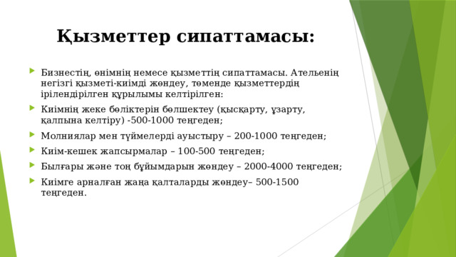 Қызметтер сипаттамасы: Бизнестің, өнімнің немесе қызметтің сипаттамасы. Ательенің негізгі қызметі-киімді жөндеу, төменде қызметтердің ірілендірілген құрылымы келтірілген: Киімнің жеке бөліктерін бөлшектеу (қысқарту, ұзарту, қалпына келтіру) -500-1000 теңгеден; Молниялар мен түймелерді ауыстыру – 200-1000 теңгеден; Киім-кешек жапсырмалар – 100-500 теңгеден; Былғары және тоң бұйымдарын жөндеу – 2000-4000 теңгеден; Киімге арналған жаңа қалталарды жөндеу– 500-1500 теңгеден. 