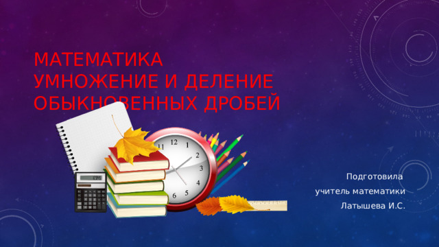 Математика  Умножение и деление обыкновенных дробей Подготовила учитель математики  Латышева И.С. 