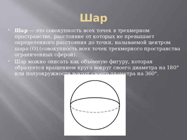 Шар Шар — это совокупность всех точек в трехмерном пространстве, расстояние от которых не превышает определенного расстояния до точки, называемой центром шара (О) (совокупность всех точек трехмерного пространства ограниченных сферой). Шар можно описать как объёмную фигуру, которая образуется вращением круга вокруг своего диаметра на 180° или полуокружности вокруг своего диаметра на 360°. 