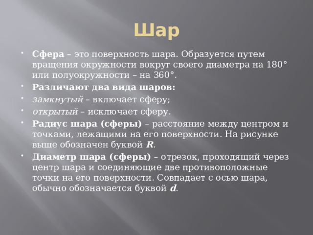 Шар Сфера  – это поверхность шара. Образуется путем вращения окружности вокруг своего диаметра на 180° или полуокружности – на 360°. Различают два вида шаров: замкнутый  – включает сферу; открытый  – исключает сферу. Радиус шара (сферы)  – расстояние между центром и точками, лежащими на его поверхности. На рисунке выше обозначен буквой  R . Диаметр шара (сферы)  – отрезок, проходящий через центр шара и соединяющие две противоположные точки на его поверхности. Совпадает с осью шара, обычно обозначается буквой  d . 