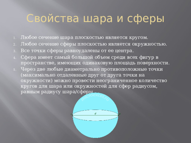 Свойства шара и сферы Любое сечение шара плоскостью является кругом. Любое сечение сферы плоскостью является окружностью. Все точки сферы равноудалены от ее центра. Сфера имеет самый большой объем среди всех фигур в пространстве, имеющих одинаковую площадь поверхности. Через две любые диаметрально противоположные точки (максимально отдаленные друг от друга точки на окружности) можно провести неограниченное количество кругов для шара или окружностей для сфер радиусом, равным радиусу шара/сферы. 