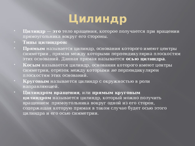 Цилиндр Цилиндр  —  это  тело вращения, которое получается при вращении прямоугольника вокруг его стороны. Типы цилиндров: Прямым  называется цилиндр, основания которого имеют центры симметрии , прямая между которыми перпендикулярна плоскостям этих оснований. Данная прямая называется  осью цилиндра . Косым  называется цилиндр, основания которого имеют центры симметрии, отрезок между которыми  не  перпендикулярен плоскостям этих оснований. Круговым  называется цилиндр с окружностью в роли направляющей. Цилиндром вращения , или  прямым круговым цилиндром  называется цилиндр, который можно получить вращением  прямоугольника вокруг одной из его сторон, содержащая которую прямая в таком случае будет осью этого цилиндра и его осью симметрии. 