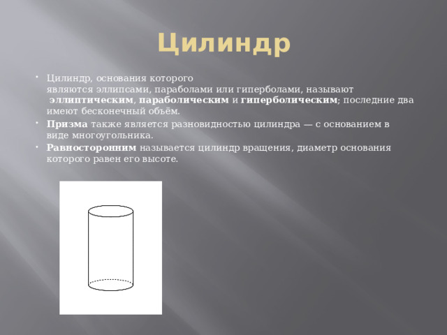 Цилиндр Цилиндр, основания которого являются эллипсами, параболами или гиперболами, называют   эллиптическим ,  параболическим  и  гиперболическим ; последние два имеют бесконечный объём. Призма также является разновидностью цилиндра — с основанием в виде многоугольника. Равносторонним  называется цилиндр вращения, диаметр основания которого равен его высоте. 