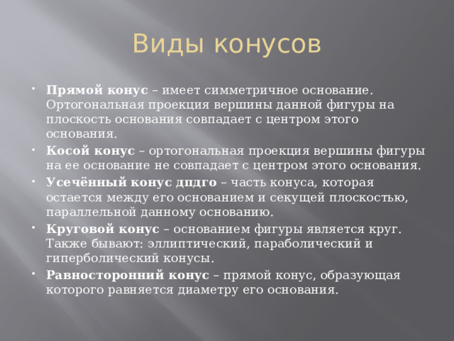 Виды конусов Прямой конус  – имеет симметричное основание. Ортогональная проекция вершины данной фигуры на плоскость основания совпадает с центром этого основания. Косой конус  – ортогональная проекция вершины фигуры на ее основание не совпадает с центром этого основания. Усечённый конус дпдго  – часть конуса, которая остается между его основанием и секущей плоскостью, параллельной данному основанию. Круговой конус  – основанием фигуры является круг. Также бывают: эллиптический, параболический и гиперболический конусы. Равносторонний конус  – прямой конус, образующая которого равняется диаметру его основания. 