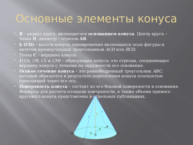 Основные элементы конуса R  – радиус круга, являющегося  основанием конуса . Центр круга – точка  D , диаметр – отрезок  AB . h (CD)  – высота конуса, одновременно являющаяся осью фигуры и катетом прямоугольных треугольников  ACD  или  BCD. Точка  C  – вершина конуса. l  ( CA, CB, CL  и  CM ) – образующие конуса; это отрезки, соединяющие вершину конуса с точками на окружности его основания. Осевое  сечение  конуса  – это равнобедренный треугольник  ABC , который образуется в результате пересечения конуса плоскостью проходящей через его ось. Поверхность  конуса  – состоит из его боковой поверхности и основания. Формулы для расчета площади поверхности, а также объема прямого кругового конуса представлены в отдельных публикациях. 